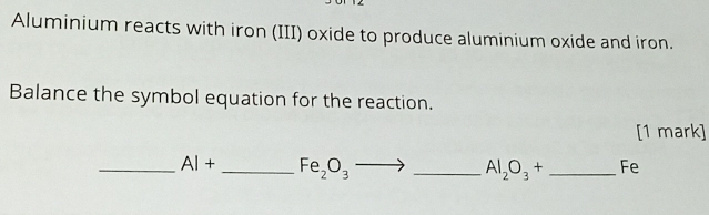 Aluminium reacts with iron (III) oxide to produce aluminium oxide and iron. 
Balance the symbol equation for the reaction. 
[1 mark] 
_ AI+ _  Fe_2O_3 _
Al_2O_3+ _ Fe