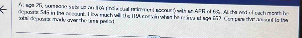 At age 25, someone sets up an IRA (individual retirement account) with an APR of 6%. At the end of each month he 
deposits $45 in the account. How much will the IRA contain when he retires at age 65? Compare that amount to the 
total deposits made over the time period.