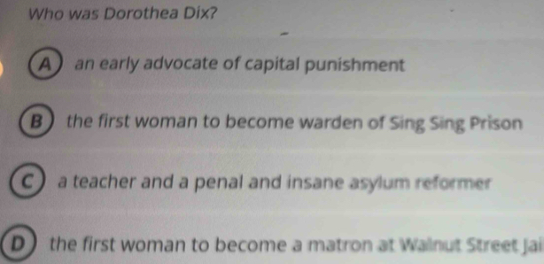 Who was Dorothea Dix?
A an early advocate of capital punishment
B the first woman to become warden of Sing Sing Prison
C a teacher and a penal and insane asylum reformer
D the first woman to become a matron at Walnut Street jai