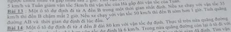 5 km/h và Tuần giám vận tốc 5km/h thì vận tốc của Hà gắp đôi vận tốc của Tuan 
Bài 13 : Một ô tổ dự định đi từ A đen B trong một thời gian nhất định. Neu xe chạy với vận tốc 35
km/h thi đến B chậm mắt 2 giờ, Nếu xe chay với vận tốc 50 km/h thi đến B sớm hơn 1 giờ. Tình quâng 
đường AB và thời gian dự định đi lúc đầu. 
Bài 14: Một ô tổ dự định đi từ A đến B dài 80 km với vận tốc dự định. Thực tế trên nừa quảng đường 
ốc dự định là 6 km/h. Trong nửa quãng đường còn lại ở tô đi với gian đã định. Tìm vận