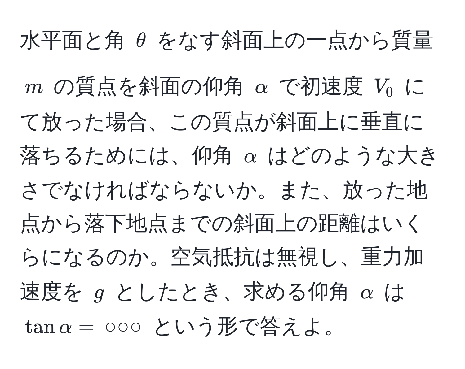 水平面と角 $θ$ をなす斜面上の一点から質量 $m$ の質点を斜面の仰角 $alpha$ で初速度 $V_0$ にて放った場合、この質点が斜面上に垂直に落ちるためには、仰角 $alpha$ はどのような大きさでなければならないか。また、放った地点から落下地点までの斜面上の距離はいくらになるのか。空気抵抗は無視し、重力加速度を $g$ としたとき、求める仰角 $alpha$ は $tan alpha = , ○○○$ という形で答えよ。