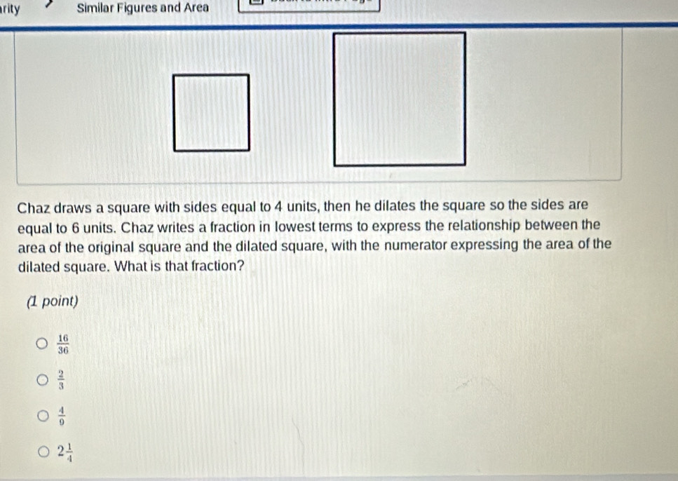 rity Similar Figures and Area
Chaz draws a square with sides equal to 4 units, then he dilates the square so the sides are
equal to 6 units. Chaz writes a fraction in lowest terms to express the relationship between the
area of the original square and the dilated square, with the numerator expressing the area of the
dilated square. What is that fraction?
(1 point)
 16/36 
 2/3 
 4/9 
2 1/4 