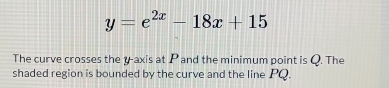 y=e^(2x)-18x+15
The curve crosses the y-axis at P and the minimum point is Q. The 
shaded region is bounded by the curve and the line PQ.