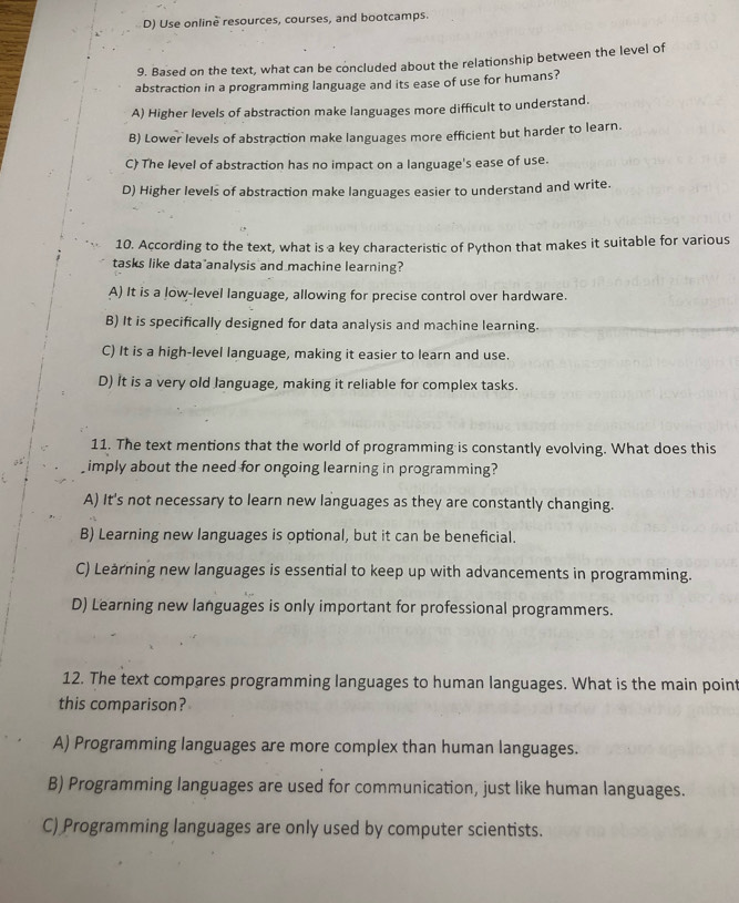 D) Use online resources, courses, and bootcamps.
9. Based on the text, what can be concluded about the relationship between the level of
abstraction in a programming language and its ease of use for humans?
A) Higher levels of abstraction make languages more difficult to understand.
B) Lower levels of abstraction make languages more efficient but harder to learn.
C) The level of abstraction has no impact on a language's ease of use.
D) Higher levels of abstraction make languages easier to understand and write.
10. According to the text, what is a key characteristic of Python that makes it suitable for various
tasks like data analysis and machine learning?
A) It is a low-level language, allowing for precise control over hardware.
B) It is specifically designed for data analysis and machine learning.
C) It is a high-level language, making it easier to learn and use.
D) It is a very old language, making it reliable for complex tasks.
11. The text mentions that the world of programming is constantly evolving. What does this
imply about the need for ongoing learning in programming?
A) It's not necessary to learn new languages as they are constantly changing.
B) Learning new languages is optional, but it can be beneficial.
C) Learning new languages is essential to keep up with advancements in programming.
D) Learning new languages is only important for professional programmers.
12. The text compares programming languages to human languages. What is the main point
this comparison?
A) Programming languages are more complex than human languages.
B) Programming languages are used for communication, just like human languages.
C) Programming languages are only used by computer scientists.