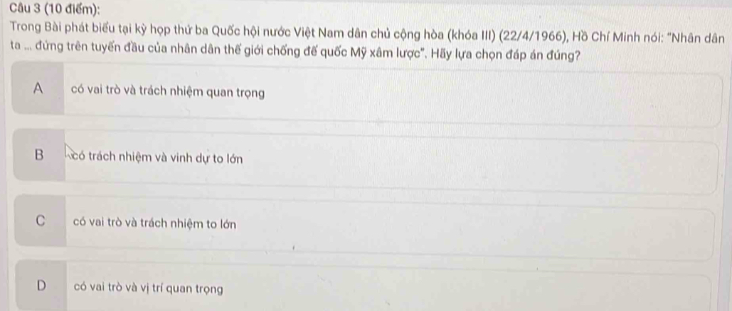 Trong Bài phát biểu tại kỳ họp thứ ba Quốc hội nước Việt Nam dân chủ cộng hòa (khóa III) (22/4/1966), Hồ Chí Minh nói: "Nhân dân
ta ... đứng trên tuyến đầu của nhân dân thế giới chống đế quốc Mỹ xâm lược'. Hãy lựa chọn đáp án đúng
A có vai trò và trách nhiệm quan trọng
B có trách nhiệm và vinh dự to lớn
C có vai trò và trách nhiệm to lớn
D có vai trò và vị trí quan trọng