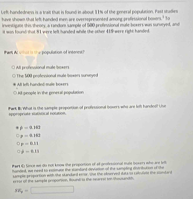 Left-handedness is a trait that is found in about 11% of the general population. Past studies
have shown that left-handed men are overrepresented among professional boxers.' To
investigate this theory, a random sample of 500 professional male boxers was surveyed, and
it was found that 81 were left handed while the other 419 were right handed.
Part A: What is the population of interest?
All professional male boxers
The 500 professional male boxers surveyed
All left-handed male boxers
All people in the general population
Part B: What is the sample proportion of professional boxers who are left handed? Use
appropriate statistical notation.
hat p=0.162
p=0.162
p=0.11
hat p=0.11
Part C: Since we do not know the proportion of all professional male boxers who are left
handed, we need to estimate the standard deviation of the sampling distribution of the
sample proportion with the standard error. Use the observed data to calculate the standard
error of the sample proportion. Round to the nearest ten thousandth.
SE_p=□