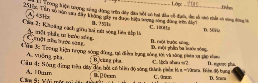 Lớp: Điểm
* 1: Trong hiện tượng sóng dừng trên dây đàn hồi có hai đầu cố định, tần số nhỏ nhất có sóng đừng là
25Hz. Tần số nào sau đây không gây ra được hiện tượng sóng dừng trên dây7
A, 45Hz
B. 75Hz C. 100Hz D. 50Hz
Câu 2: Khoảng cách giữa hai nút sóng liên tiếp là
A. một phần tư bước sóng.
C)một nữa bước sóng.
B. một bước sóng.
D. một phần ba bước sóng.
Cầu 3: Trong hiện tượng sóng dừng, tại điểm bụng sóng tới và sóng phản xạ gặp nhau
A. vuông pha, B. cùng pha. C. lệch nhau π/2. D. ngược pha.
Câu 4: Sóng dừng trên dây đàn hồi có biên độ sóng thành phần là a=10mm.. Biên độ bụng
A. 10mm B. 20mm C. 0mm D. 5mm
Câu 5: Với một sợi dâu