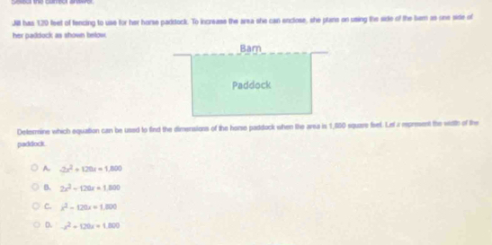 Jill has 120 feet of fencing to use for her horse paddock. To increase the area she can enclose, she plans on using the side of the bem as one side of
her paddock as shown below.
Determine which equaition can be used to find the dimensions of the horse paddock when the area is 1,580 square fset. Lel a rpresent the width of the
paddock
A 2x^2+120x=1,800
B. 2x^2-120x=1,800
C. x^2-120x=1,800
D. -x^2+120x=1.800