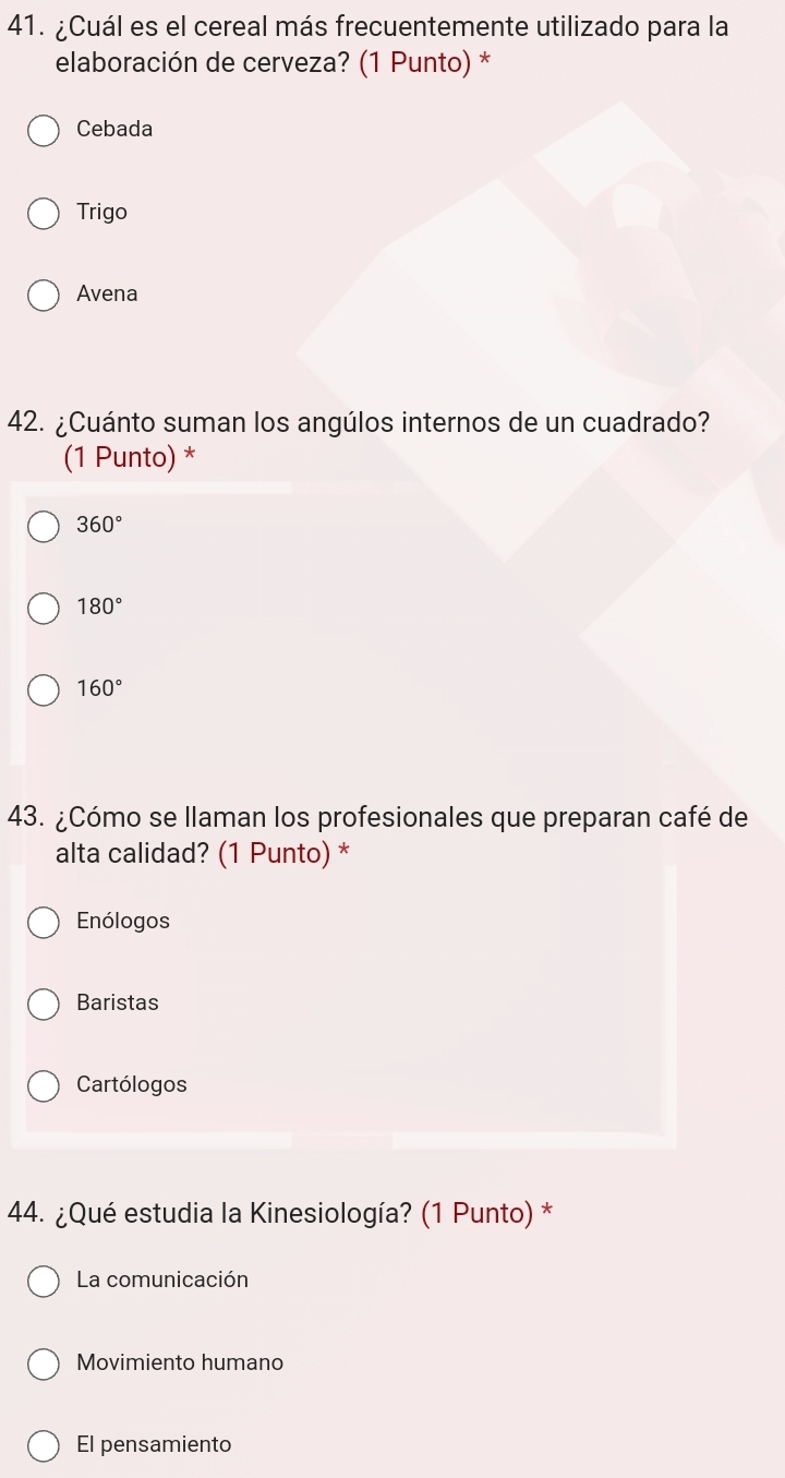 ¿Cuál es el cereal más frecuentemente utilizado para la
elaboración de cerveza? (1 Punto) *
Cebada
Trigo
Avena
42. ¿Cuánto suman los angúlos internos de un cuadrado?
(1 Punto) *
360°
180°
160°
43. ¿Cómo se llaman los profesionales que preparan café de
alta calidad? (1 Punto) *
Enólogos
Baristas
Cartólogos
44. ¿Qué estudia la Kinesiología? (1 Punto) *
La comunicación
Movimiento humano
El pensamiento