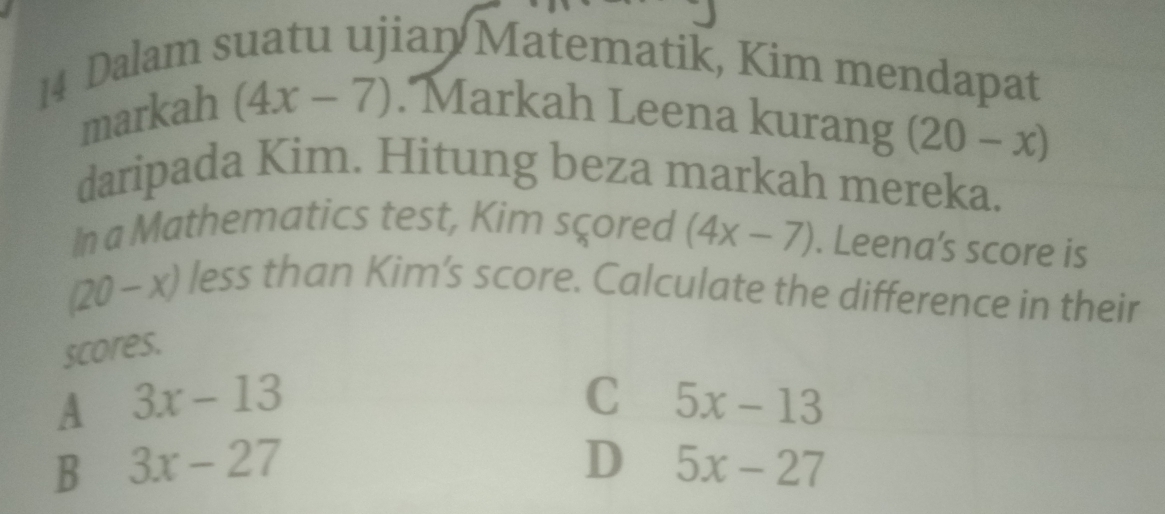 Dalam suatu ujian Matematik, Kim mendapat
mai kah(4x-7). Markah Leena kurang (20-x)
daripada Kim. Hitung beza markah mereka.
In a Mathematics test, Kim sçored (4x-7). Leena’s score is
(20-x) less than Kim's score. Calculate the difference in their
scores.
A 3x-13
C 5x-13
B 3x-27
D 5x-27