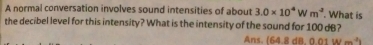 A normal conversation involves sound intensities of about 3.0* 10^4Wm^3. What is
the decibel level for this intensity? What is the intensity of the sound for 100 dB?
Ans. (64.8 dB. 0.01 w=^4i