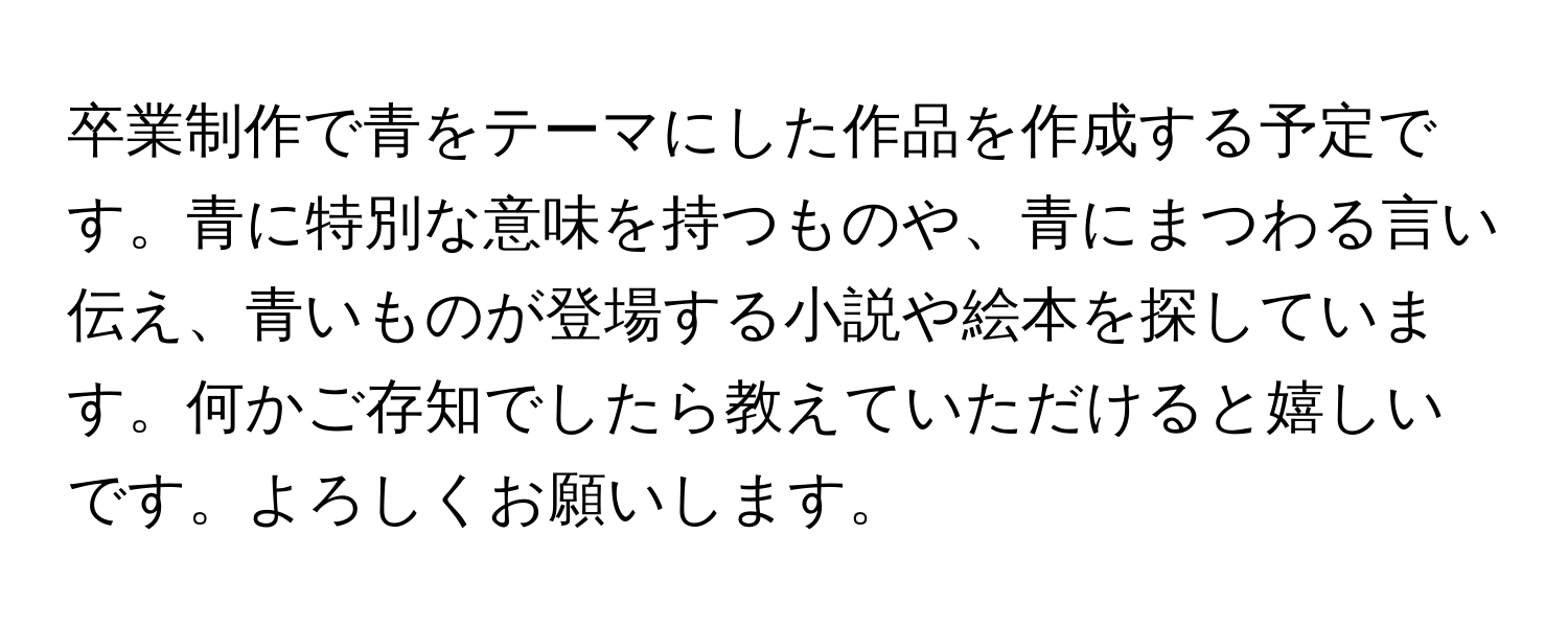 卒業制作で青をテーマにした作品を作成する予定です。青に特別な意味を持つものや、青にまつわる言い伝え、青いものが登場する小説や絵本を探しています。何かご存知でしたら教えていただけると嬉しいです。よろしくお願いします。