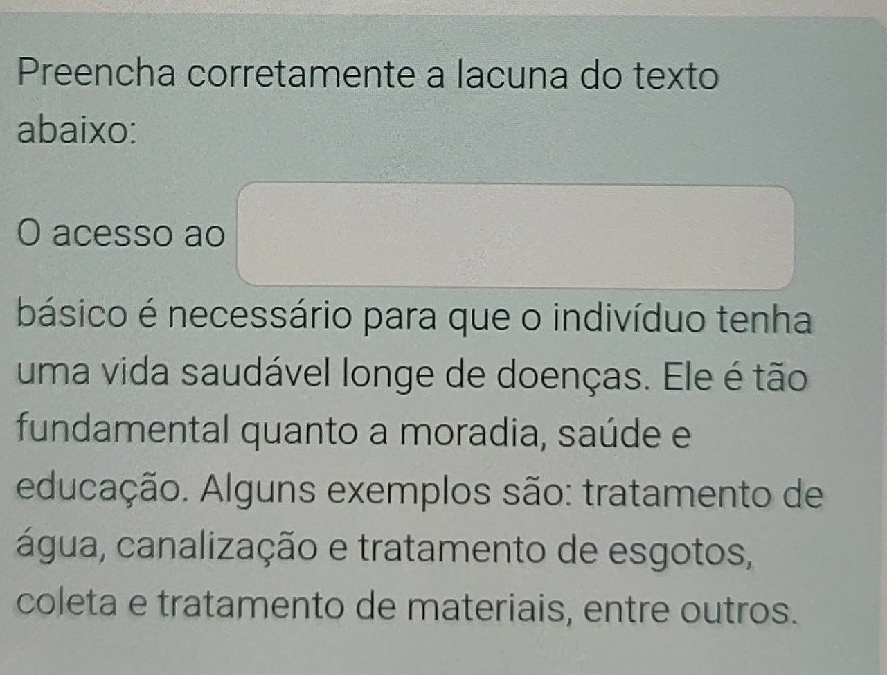 Preencha corretamente a lacuna do texto 
abaixo: 
O acesso ao 
básico é necessário para que o indivíduo tenha 
uma vida saudável longe de doenças. Ele é tão 
fundamental quanto a moradia, saúde e 
educação. Alguns exemplos são: tratamento de 
água, canalização e tratamento de esgotos, 
coleta e tratamento de materiais, entre outros.