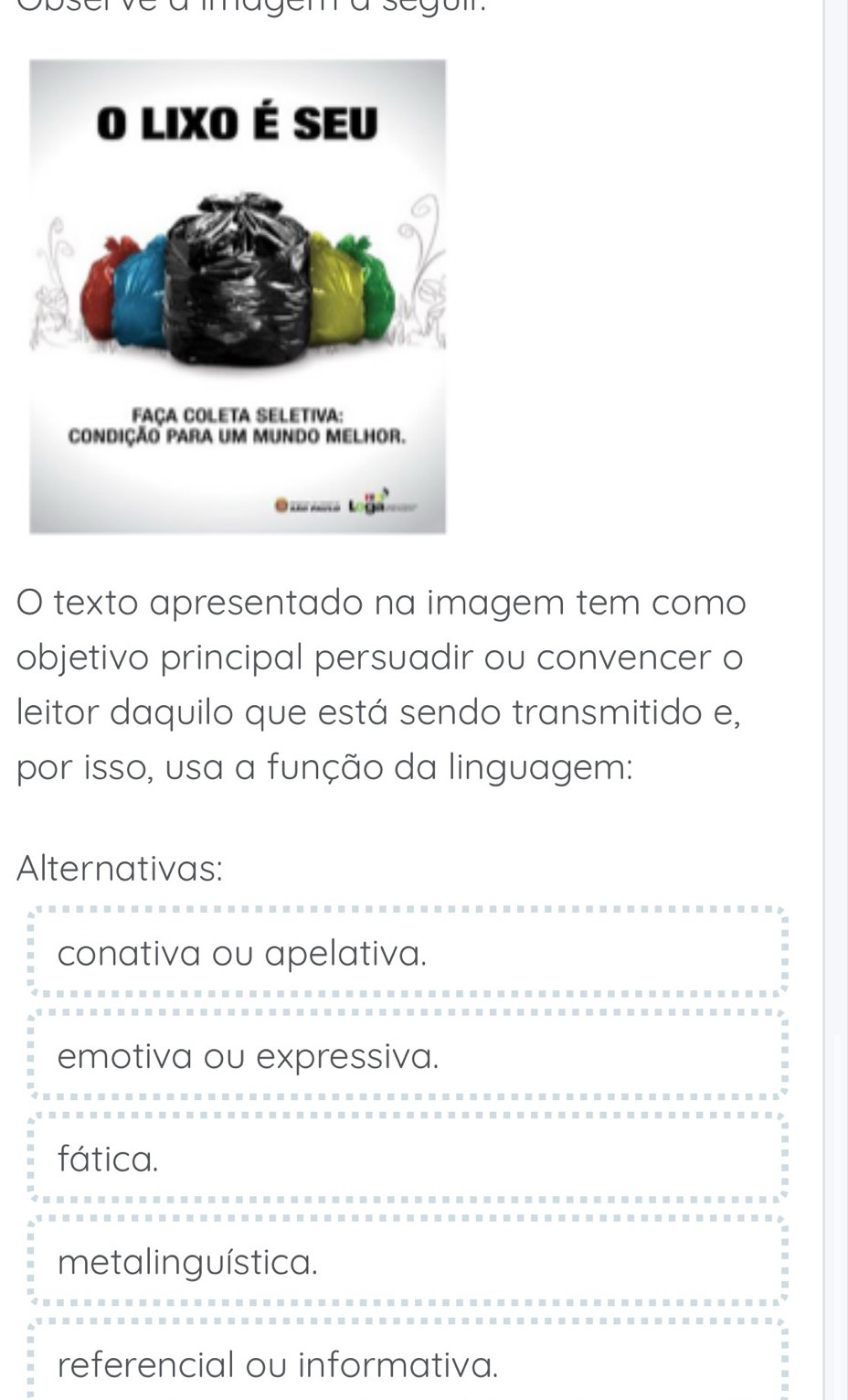 texto apresentado na imagem tem como
objetivo principal persuadir ou convencer o
leitor daquilo que está sendo transmitido e,
por isso, usa a função da linguagem:
Alternativas:
conativa ou apelativa.
emotiva ou expressiva.
fática.
metalinguística.
referencial ou informativa.