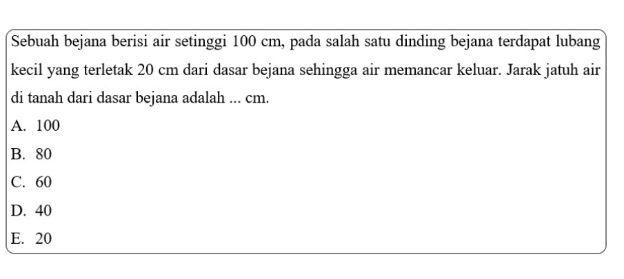 Sebuah bejana berisi air setinggi 100 cm, pada salah satu dinding bejana terdapat lubang
kecil yang terletak 20 cm dari dasar bejana sehingga air memancar keluar. Jarak jatuh air
di tanah dari dasar bejana adalah ... cm.
A. 100
B. 80
C. 60
D. 40
E. 20