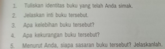 Tuliskan identitas buku yang telah Anda simak. 
2. Jelaskan inti buku tersebut. 
3. Apa kelebihan buku tersebut? 
4. Apa kekurangan buku tersebut? 
5. Menurut Anda, siapa sasaran buku tersebut? Jelaskanlah.