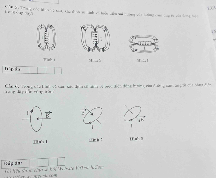 Lự
Câu 5: Trong các hình vẽ sau, xác định số hình vẽ biểu diễn sai hướng của đường cảm ứng từ của đòng điện
trong ổng dây?
LY
q
Hinh 1 Hinh 2 Hình 3
Đáp án:
Câu 6: Trong các hình vẽ sau, xác dịnh số hình vẽ biểu diễn dúng hướng của đường cảm ứng từ của dòng điện
trong dây dẫn vòng tròn?
I vector B vector B
R 
1
Hình 1 Hình 2 Hình 3
Đáp án:
Tài liệu được chia sẻ bởi Website VnTeach.Com
https://www.vnteach.com