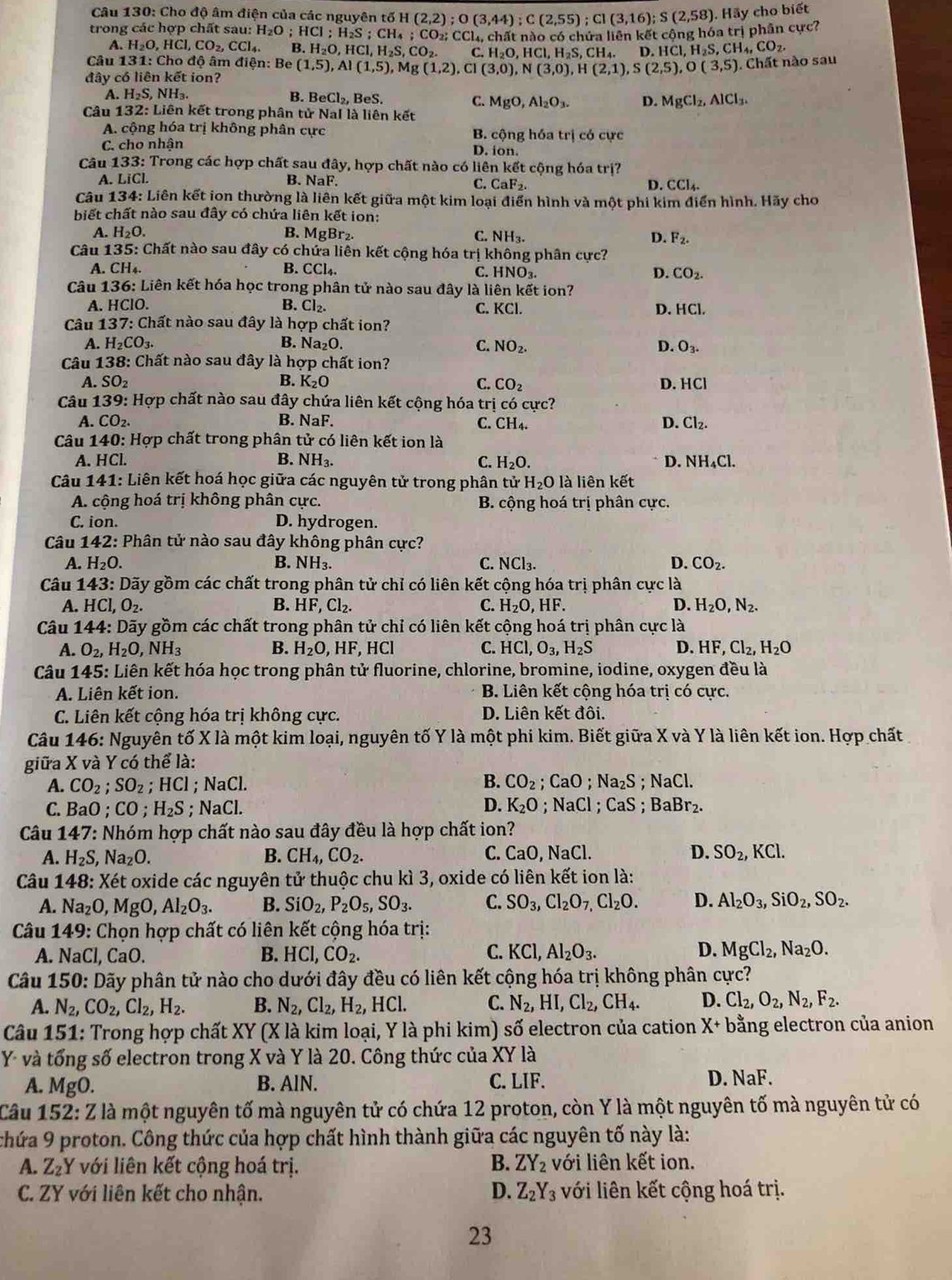 Cho độ âm điện của các nguyên tố H (2,2);O(3,44);C(2,55);CI(3,16);S(2,58). Hãy cho biết
trong các hợp chất sau: H_2O;HCl;H_2S;CH_4;CO_2 92: CCl, chất nào có chứa liên kết công hóa trị phân cực?
A. H_2O,HCl,CO_2,CCl_4. B H_2O,HCl,H_2S,CO_2. C. H_2O,HCl,H_2S,CH_4. D. H [C].H_2 s CH_4,CO_2.
Câu 131: Cho độ âm điện: Be (1,5),Al(1,5) , Mg (1,2), Cl (3,0),N(3,0),H(2,1),S(2,5),O(3,5). Chất nào sau
đây có liên kết ion?
A. H_2S,NH_3. B. BeCl_2, BeS. D. MgCl_2,AlCl_3.
C. MgO,Al_2O_3.
Câu 132: Liên kết trong phân tử NaI là liên kết
A. cộng hóa trị không phân cực B. cộng hóa trị có cực
C. cho nhận D. ion.
Câu 133: Trong các hợp chất sau đây, hợp chất nào có liên kết cộng hóa trị?
A. LiCl. B. NaF. D. CCl_4.
C. CaF_2.
Câu 134: Liên kết ion thường là liên kết giữa một kim loại điển hình và một phi kim điển hình. Hãy cho
biết chất nào sau đây có chứa liên kết ion:
A. H_2O. B. MgBr₂. C. NH_3. D. F_2.
Câu 135: Chất nào sau đây có chứa liên kết cộng hóa trị không phân cực?
A. CH₄. B. CCl_4 C. HNO₃. D. CO_2.
Câu 136: Liên kết hóa học trong phân tử nào sau đây là liên kết ion?
A. HClO. B. Cl_2. C. KCl. D. HCl.
Câu 137: Chất nào sau đây là hợp chất ion?
A. H_2CO_3. B. Na₂O. C. NO_2. D. O_3.
Câu 138: Chất nào sau đây là hợp chất ion?
A. SO_2 B. K₂O D. HCl
C. CO_2
Câu 139: Hợp chất nào sau đây chứa liên kết cộng hóa trị có cực?
A. CO_2. B. NaF. C. CH_4. D. Cl_2.
Câu 140: Hợp chất trong phân tử có liên kết ion là
A. HCl. B. NH₃. C. H_2O. D. NH₄Cl.
Câu 141: Liên kết hoá học giữa các nguyên tử trong phân tử H_2O là liên kết
A. cộng hoá trị không phân cực. B. cộng hoá trị phân cực.
C. ion. D. hydrogen.
Câu 142: Phân tử nào sau đây không phân cực?
A. H_2O. B. NH_3. C. NCl_3. D. CO_2.
Câu 1 4 3: Dãy gồm các chất trong phân tử chỉ có liên kết cộng hóa trị phân cực là
D.
A. HCl,O_2. B. HF,Cl_2. C. H_2O,HF H_2O,N_2.
Câu 144: Dãy gồm các chất trong phân tử chỉ có liên kết cộng hoá trị phân cực là
A. O_2,H_2O, NH_3 B. H_2O, HF. HCl C. HCl,O_3,H_2S D. HF,Cl_2,H_2O
Câu 145: Liên kết hóa học trong phân tử fluorine, chlorine, bromine, iodine, oxygen đều là
A. Liên kết ion. B. Liên kết cộng hóa trị có cực.
C. Liên kết cộng hóa trị không cực. D. Liên kết đôi.
Câu 146: Nguyên tố X là một kim loại, nguyên tố Y là một phi kim. Biết giữa X và Y là liên kết ion. Hợp chất
giữa X và Y có thể là:
A. CO_2;SO_2 ;HCl; NaCl. B. CO_2; CaO: Na_2S;NaCl.
C. B 0. CO;H_2S; NaCl. D. K_2O. NaCl. CaS;BaBr_2.
Câu 147: Nhóm hợp chất nào sau đây đều là hợp chất ion?
C.
A. H_2S, Na_2O. B. CH_4,CO_2. CaO,NaCl. D. SO_2,KCl.
Câu 148: Xét oxide các nguyên tử thuộc chu kì 3, oxide có liên kết ion là:
A. Na_2O,MgO,Al_2O_3. B. SiO_2,P_2O_5,SO_3. C. SO_3,Cl_2O_7,Cl_2O. D. Al_2O_3,SiO_2,SO_2.
Câu 149: Chọn hợp chất có liên kết cộng hóa trị:
A. NaCl, CaO
B. HCl,CO_2. C. KCl,Al_2O_3. D. MgCl_2,Na_2O.
Câu 150: Dãy phân tử nào cho dưới đây đều có liên kết cộng hóa trị không phân cực?
A. N_2,CO_2,Cl_2,H_2. B. N_2,Cl_2,H_2, HCl. C. N_2,HI,Cl_2,CH_4. D. Cl_2,O_2,N_2,F_2.
Câu 151: Trong hợp chất XY (X là kim loại, Y là phi kim) số electron của cation X+ bằng electron của anion
Y- và tổng số electron trong X và Y là 20. Công thức của XY là
A. MgO. B. AlN. C. LIF. D. NaF.
Câu 15 :2:Z * là một nguyên tố mà nguyên tử có chứa 12 proton, còn Y là một nguyên tố mà nguyên tử có
thứa 9 proton. Công thức của hợp chất hình thành giữa các nguyên tố này là:
B. ZY_2
A. Z_2Y * với liên kết cộng hoá trị. với liên kết ion.
D.
C. ZY với liên kết cho nhận. Z_2Y_3 với liên kết cộng hoá trị.
23