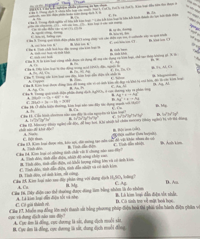 Lou uts u
Họ và tến:
PH1 AN L. Câu trắc nghiệm nhiên phương án lựa chọn.
Cầu 1. Dung địch X chúa bỗn hợp các muỗi: NaCl, CuCl, FeCh và ZnCh. Kim luại đầu tiên thu được ở
cathode, sau khi điện phân hoàn toàn dung dịch X là C. Fe.
Cầu 2. Trong định nghĩa về liên kết kim loại: '' Liên kết kim loại là liên kết hình thành do lực hút tĩnh điện D. Zn
Nə α3p)
A. Na. B. Cu.
giữa các eleciron...(1)... với các ion...(2)... kim loại ở các nút mạng
Các từ cần điễn vào vị trí (1), (2) là
2poyn
A. ngoài cùng, dương B. tự do, dương.
C. hóa trị, lưỡng cực D. hóa trị, ẩm
Câu 3. Trong quá trình điện phần KCl nóng chảy với các điện cực tro, ở cathode xây ra quả trình
A. exi hóa ion K' B. khù jon K' C. oxi hóa ion CT. D. khù ion sigma
1 q०
Câu 4. Tính chất hoá học đặc trung của kim loại là
A. tính oxi hoá và tính khử B. tinh base
C. tính oxi hoá D. tính khà
Cầu 5. X là kim loại cũng nhất được sử dụng để mạ các dụng cụ kim loại, chế tạo thép không gi. X là :
A. Cr. B. Fe. C. Ag D. W.
Câu 6, Dãy kim loại bị thụ động trong acid HNO_3 đặc, nguội lâ: D. Fe, Al, Cr.
A. Fe, Al, Cu B. Fe, Al. Ag C. Fe, Zn, Cr.
Câu 7. Trong các kim loại sau đây, kim loại dẫn điện tốt nhất là
A. Copper B. Zinc. C. Silver.
Cầu 8. Kim loại được đùng làm đồ trang sức vì có ánh kim rất đẹp và khó bị oxi hóa, đó là các kim loại: D. Magnesium
D.
A. Ag, Cu. B. Au.Pt C. AB,AI Ag,Al
Câu 9, Trong quả trình điện phân dung dịch AgNO_3, ở cực dương xây ra phản ứng
A. 2H_2Oto O_2+4H^++4e
B. Ag+eto Ag^+
C. 2H_2O+2eto H_2+2OH
D. Ag^++eto Ag
Câu 10. Ở điều kiện thường, kim loại nào sau đây tác dụng mạnh với H_2O? D. Mg
A. Fe B. Ca C. Cu
Cầu II. Cầu hình electron nào sau đây là của nguyên tử kim loại?
A. 1s^22s^22p^63s^2 B. 1s^22s^22p^63s^23p^4 C. 1s^22s^22p^63s^23p^5 D. 1s^22s^22p^6
Câu 12. Mecury (thủy ngân) rắt độc, dễ bay hơi. Khi nhiệt kế chứa mecury (thủy ngân) bị vỡ thì dùng
chất nào đề khữ độc?
A. Nuớc. B. Bột iron (sắt).
C. Bột than. D Bột sulfur (lưu huỳnh).
Câu 13. Kim loại được rèn, kéo sợi, đát mỏng tạo nên các đồ vật khác nhau do có D. Ánh kim.
A. Tính dèo. B. Tính dẫn điện. C. Tính dẫn nhiệt.
Câu 14. Kim loại có những tính chất vật lí chung nào sau đây?
A. Tính đẻo, tính dẫn điện, nhiệt độ nóng chảy cao.
B. Tỉnh dèo, tính dẫn điện, có khổi lượng riêng lớn và có ánh kim.
C. Tính đẻo, tính dẫn điện, tính dẫn nhiệt và có ánh kìm.
D. Tỉnh đẻo, có ánh kim, rất cứng.
Câu 15. Kim loại nào sau đây phản ứng với dung dịch H_2SO_4 loãng? D. Au.
A, Cu B. Mg. C. Ag.
Câu 16. Dây điện cao thể thường được dùng làm bằng nhôm là do nhôm
A. Là kim loại dẫn điện tốt và nhẹ. B. Là kim loại dẫn điện tốt nhất.
C. Có giá thành rẻ. D. Có tính trơ về mặt hoá học.
Câu 17. Muốn mạ đồng lên một thanh sắt bằng phương pháp điện hoá thì phải tiến hành điện phân vớ
cực và đung dịch nào sau đây?
A. Cực âm là đồng, cực dương là sắt, dung dịch muối sắt.
B. Cực âm là đồng, cực dương là sắt, dung dịch muối đồng.