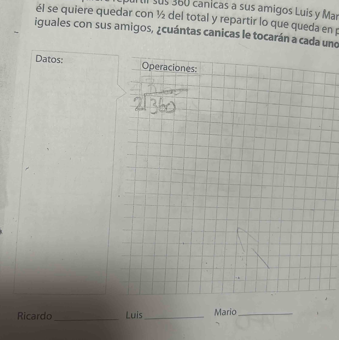 sus 360 canicas a sus amigos Luis y Mar 
él se quiere quedar con ½ del total y repartir lo que queda en p 
iguales con sus amigos, ¿cuántas canicas le tocarán a cada uno 
Datos: 
Ricardo _Luis_ 
Mario_