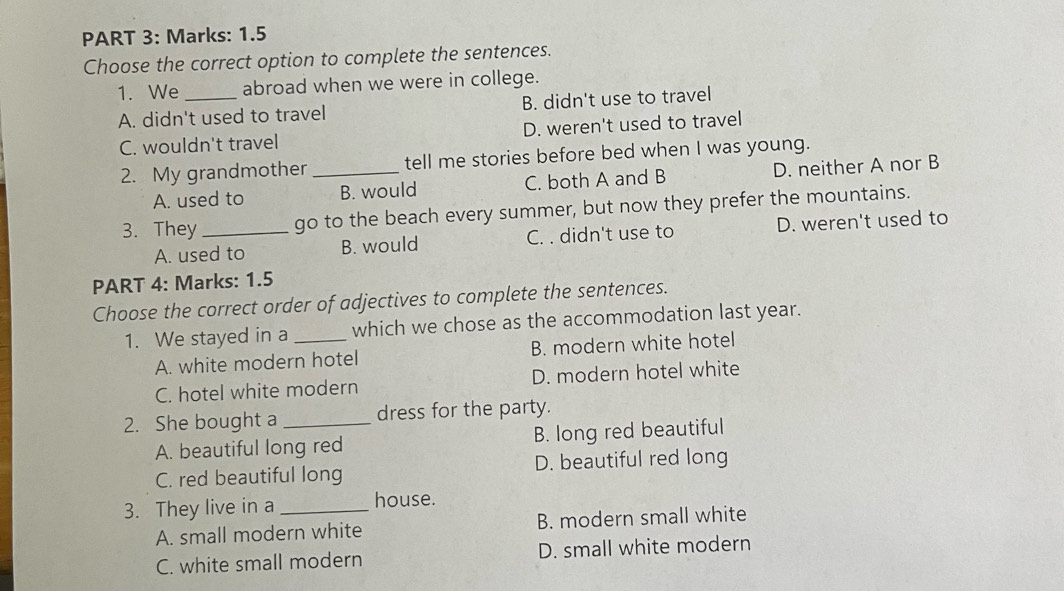 Marks: 1.5
Choose the correct option to complete the sentences.
1. We_ abroad when we were in college.
A. didn't used to travel B. didn't use to travel
C. wouldn't travel D. weren't used to travel
2. My grandmother _tell me stories before bed when I was young.
A. used to B. would C. both A and B D. neither A nor B
3. They_ go to the beach every summer, but now they prefer the mountains.
A. used to B. would C. . didn't use to D. weren't used to
PART 4: Marks: 1.5
Choose the correct order of adjectives to complete the sentences.
1. We stayed in a_ which we chose as the accommodation last year.
A. white modern hotel B. modern white hotel
C. hotel white modern D. modern hotel white
2. She bought a _dress for the party.
A. beautiful long red B. long red beautiful
C. red beautiful long D. beautiful red long
3. They live in a _house.
A. small modern white B. modern small white
C. white small modern D. small white modern