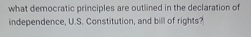 what democratic principles are outlined in the declaration of 
independence, U.S. Constitution, and bill of rights?