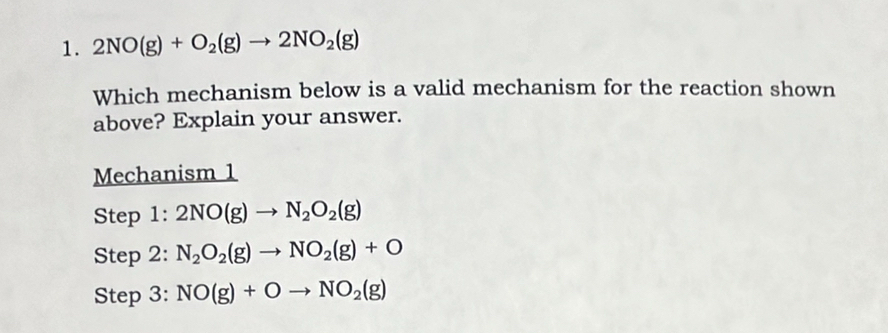 2NO(g)+O_2(g)to 2NO_2(g)
Which mechanism below is a valid mechanism for the reaction shown
above? Explain your answer.
Mechanism 1
Step 1: 2NO(g)to N_2O_2(g)
Step 2: N_2O_2(g)to NO_2(g)+O
Step 3: NO(g)+Oto NO_2(g)