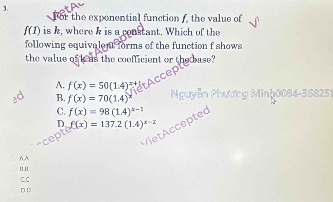 For the exponential function f, the value of
f(1) is k, where k is a constant. Which of the
following equivalent forms of the function f shows
the value of k as the coefficient or the base?
A. f(x)=50(1.4)^x+1
ed B. f(x)=70(1.4) Nguyễn Phương Minh0084-368251
C. f(x)=98(1.4)^x-1
D. f(x)=137.2(1.4)^x-2
Accepted
A.A
B.B
C.C
D.D