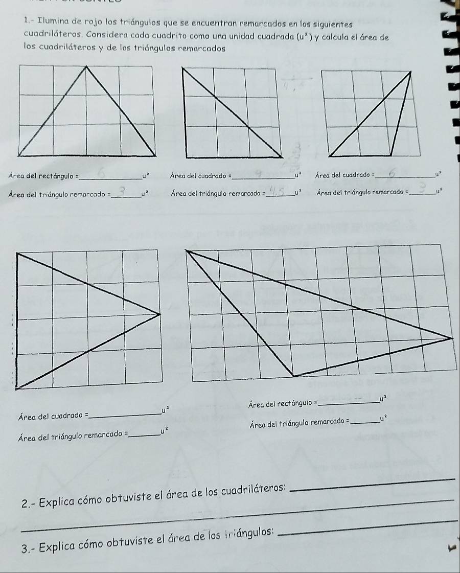 1.- Ilumina de rojo los triángulos que se encuentran remarcados en los siguientes 
cuadriláteros. Considera cada cuadrito como una unidad cuadrada (u^2) y calcula el área de 
los cuadriláteros y de los triángulos remarcados 
Área del rectángulo =_ uè rea del cuadrado=_ C Área del cuadrado = _ u^2
Área del triángulo remarcado =_ u^2 Área del triángulo remarcado =_  U ² Área del triángulo remarcado =_ j^2
Área del rectángulo =_ 
u^2
_ u^2
Área del cuadrado =
Área del triángulo remarcado =_ u^2 Área del triángulo remarcado =_ u^2
_ 2.- Explica cómo obtuviste el área de los cuadriláteros: 
_ 
3.- Explica cómo obtuviste el área de los triángulos: 
_