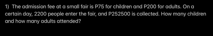 The admission fee at a small fair is P75 for children and P200 for adults. On a
certain day, 2200 people enter the fair, and P252500 is collected. How many children
and how many adults attended?