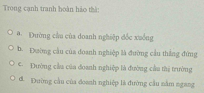 Trong cạnh tranh hoàn hảo thì:
a. Đường cầu của doanh nghiệp dốc xuống
b. Đường cầu của doanh nghiệp là đường cầu thắng đứng
c. Đường cầu của doanh nghiệp là đường cầu thị trường
d. Đường cầu của doanh nghiệp là đường cầu năm ngang