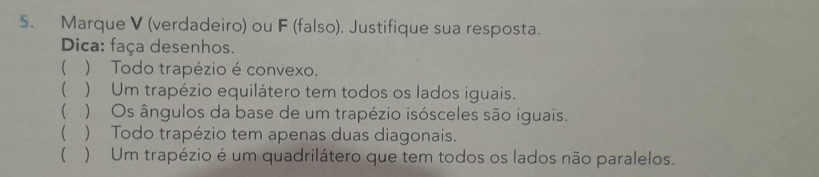 Marque V (verdadeiro) ou F (falso). Justifique sua resposta. 
Dica: faça desenhos. 
( ) Todo trapézio é convexo. 
( ) Um trapézio equilátero tem todos os lados iguais. 
( ) Os ângulos da base de um trapézio isósceles são iguais. 
( ) Todo trapézio tem apenas duas diagonais. 
( ) Um trapézio é um quadrilátero que tem todos os lados não paralelos.