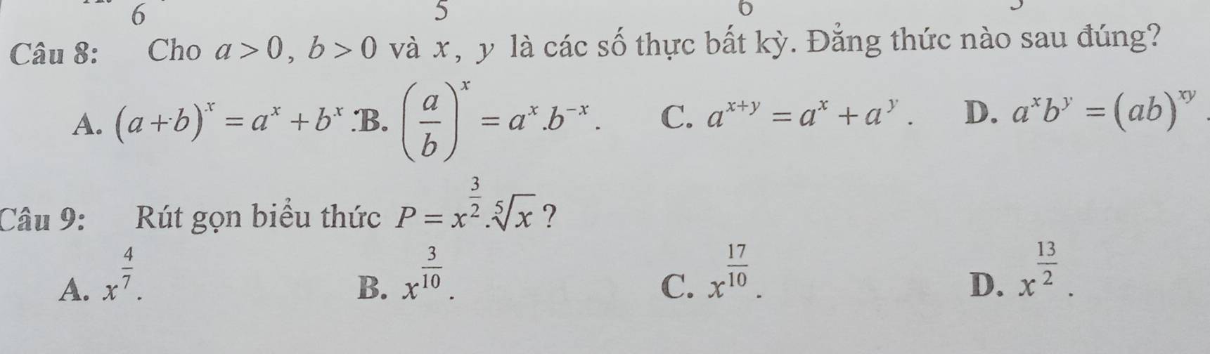 6
5
6
Câu 8: Cho a>0, b>0 và x, y là các số thực bất kỳ. Đẳng thức nào sau đúng?
A. (a+b)^x=a^x+b^x.B. ( a/b )^x=a^x.b^(-x). C. a^(x+y)=a^x+a^y. D. a^xb^y=(ab)^xy
Câu 9: Rút gọn biểu thức P=x^(frac 3)2.sqrt[5](x) ?
A. x^(frac 4)7.
B. x^(frac 3)10.
C. x^(frac 17)10.
D. x^(frac 13)2.