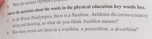 Were the ancient Olympics popt 
3 Answer the questions about the words in the physical education key words box. 
a In the Winter Paralympics, there is a biathlon. Athletes do cross-country 
skiing and shooting, so what do you think biathlon means? 
b How many events are there in a triathlon, a pentathlon, a decathlon?