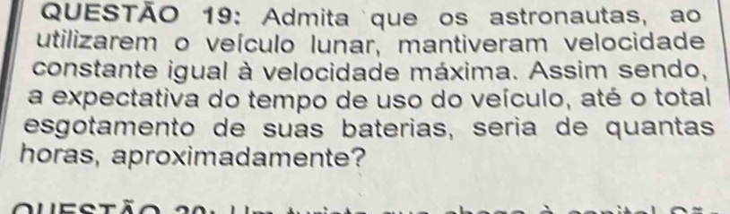 Admita que os astronautas, ao 
utilizarem o veículo lunar, mantiveram velocidade 
constante igual à velocidade máxima. Assim sendo, 
a expectativa do tempo de uso do veículo, até o total 
esgotamento de suas baterias, sería de quantas 
horas, aproximadamente?