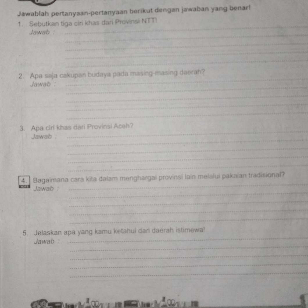 Jawablah pertanyaan-pertanyaan berikut dengan jawaban yang benar! 
_ 
1. Sebutkan tiga ciri khas dari Provinsi NTT! 
_ 
Jawab : 
_ 
_ 
_ 
_ 
2. Apa saja cakupan budaya pada masing-masing daerah? 
_ 
Jawab : 
_ 
_ 
_ 
3. Apa ciri khas dari Provinsi Aceh? 
_ 
Jawab : 
_ 
_ 
_ 
_ 
_ 
4. ] Bagaimana cara kita dalam menghargai provinsi lain melalui pakaian tradisional? 
_ 
Jawab : 
_ 
_ 
_ 
_ 
5. Jelaskan apa yang kamu ketahui dari daerah istimewa! 
_ 
Jawab : 
_ 
_ 
_ 
1 
l 
a