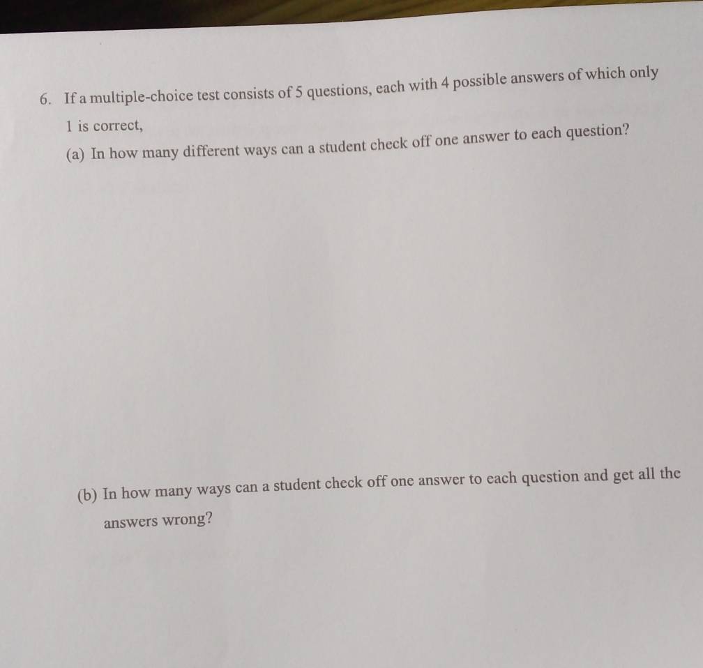 If a multiple-choice test consists of 5 questions, each with 4 possible answers of which only
1 is correct, 
(a) In how many different ways can a student check off one answer to each question? 
(b) In how many ways can a student check off one answer to each question and get all the 
answers wrong?