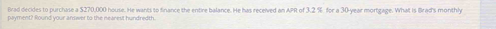 Brad decides to purchase a $270,000 house. He wants to finance the entire balance. He has received an APR of 3.2 % for a 30-year mortgage. What is Brad's monthly 
payment? Round your answer to the nearest hundredth.