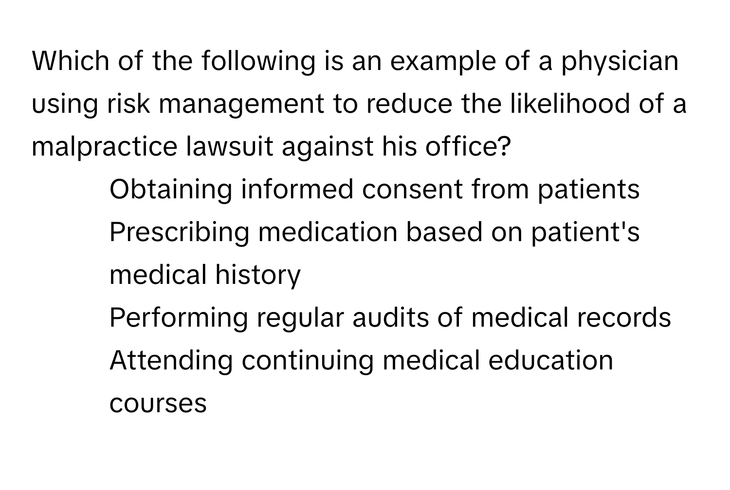 Which of the following is an example of a physician using risk management to reduce the likelihood of a malpractice lawsuit against his office?

1) Obtaining informed consent from patients 
2) Prescribing medication based on patient's medical history 
3) Performing regular audits of medical records 
4) Attending continuing medical education courses