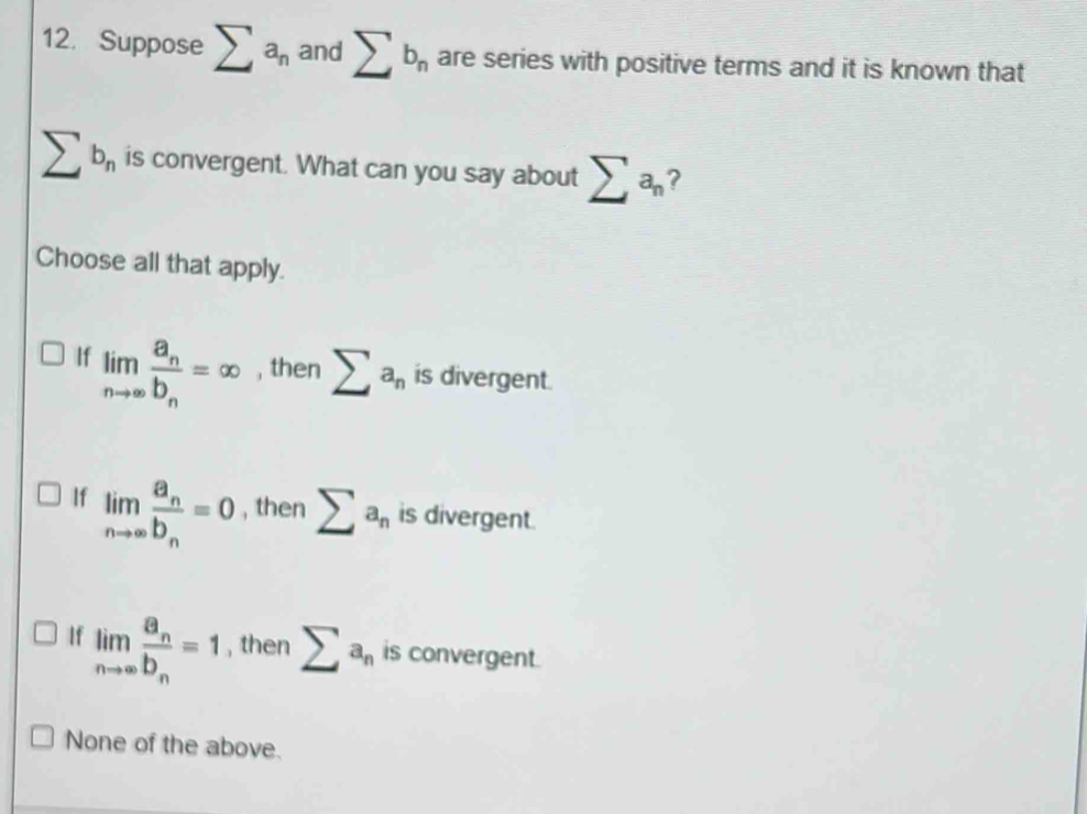 Suppose sumlimits a_n and sumlimits b_n are series with positive terms and it is known that
sumlimits b_n is convergent. What can you say about sumlimits a_n ?
Choose all that apply.
If limlimits _nto ∈fty frac a_nb_n=∈fty , then sumlimits a_n is divergent.
If limlimits _nto ∈fty frac a_nb_n=0 , then sumlimits a_n is divergent.
If limlimits _nto ∈fty frac a_nb_n=1 , then sumlimits a_n is convergent.
None of the above.