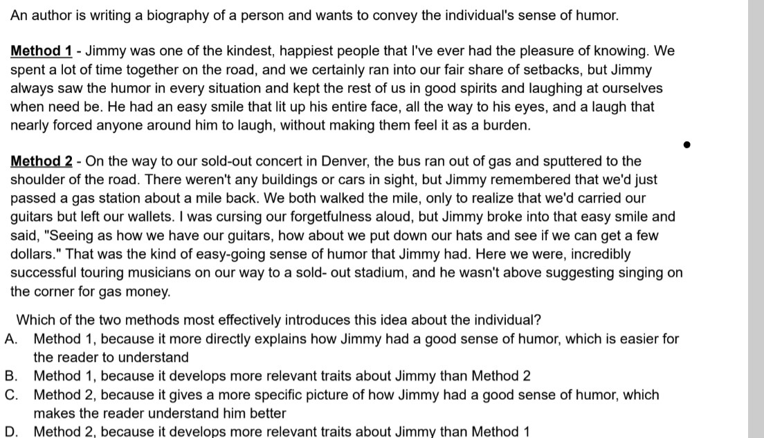 An author is writing a biography of a person and wants to convey the individual's sense of humor.
Method 1 - Jimmy was one of the kindest, happiest people that I've ever had the pleasure of knowing. We
spent a lot of time together on the road, and we certainly ran into our fair share of setbacks, but Jimmy
always saw the humor in every situation and kept the rest of us in good spirits and laughing at ourselves
when need be. He had an easy smile that lit up his entire face, all the way to his eyes, and a laugh that
nearly forced anyone around him to laugh, without making them feel it as a burden.
Method 2 - On the way to our sold-out concert in Denver, the bus ran out of gas and sputtered to the
shoulder of the road. There weren't any buildings or cars in sight, but Jimmy remembered that we'd just
passed a gas station about a mile back. We both walked the mile, only to realize that we'd carried our
guitars but left our wallets. I was cursing our forgetfulness aloud, but Jimmy broke into that easy smile and
said, "Seeing as how we have our guitars, how about we put down our hats and see if we can get a few
dollars." That was the kind of easy-going sense of humor that Jimmy had. Here we were, incredibly
successful touring musicians on our way to a sold- out stadium, and he wasn't above suggesting singing on
the corner for gas money.
Which of the two methods most effectively introduces this idea about the individual?
A. Method 1, because it more directly explains how Jimmy had a good sense of humor, which is easier for
the reader to understand
B. Method 1, because it develops more relevant traits about Jimmy than Method 2
C. Method 2, because it gives a more specific picture of how Jimmy had a good sense of humor, which
makes the reader understand him better
D. Method 2, because it develops more relevant traits about Jimmy than Method 1