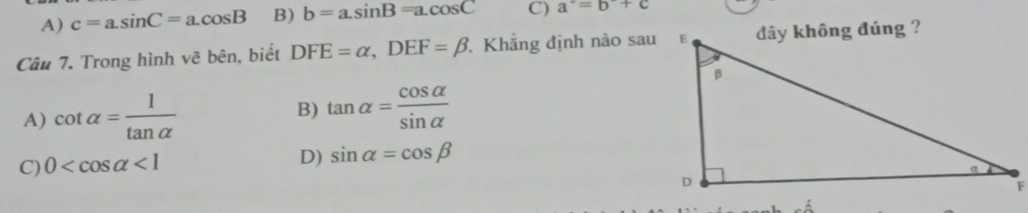 A) c=a.sin C=a.cos B B) b=a.sin B=a.cos C C) a^2=b+c
Câu 7. Trong hình vẽ bên, biết DFE=alpha , DEF=beta Khẳng định nào sau
A) cot alpha = 1/tan alpha   B) tan alpha = cos alpha /sin alpha  
C) 0 <1</tex>
D) sin alpha =cos beta