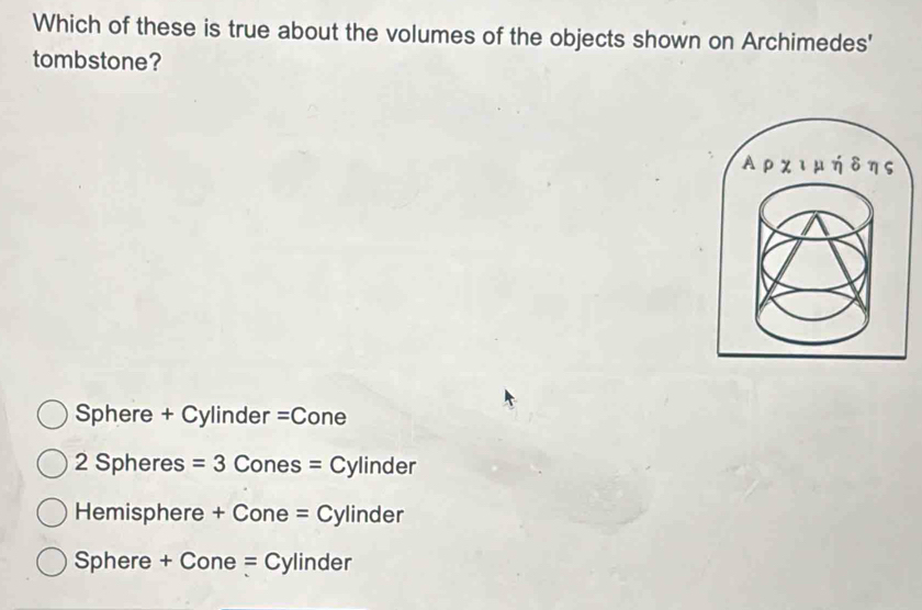 Which of these is true about the volumes of the objects shown on Archimedes'
tombstone?
A ρ ∠ IH ηδηs
Sphere + Cylinder =Cone
2 Spheres =3 Cones =C ylinder
Hemisphere + Cone = Cylinder
Sphere + Cone = Cylinder