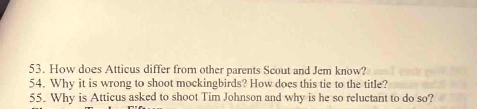 How does Atticus differ from other parents Scout and Jem know? 
54. Why it is wrong to shoot mockingbirds? How does this tie to the title? 
55. Why is Atticus asked to shoot Tim Johnson and why is he so reluctant to do so?