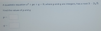 A quadratic equation x^2+px+q=0 , where p and q are integers, has a root 3-2sqrt(5)
Find the values of p and q
p=
q=