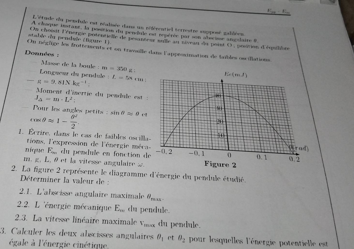 E_pp-E_w
L'étude du pendule est réalisée dans un référentiel terrestre supposé galiléen.
A chaque instant, la position du pendule est repérée par son abscisse angulaire 0.
stable du pendule (figure 1).
On choisit l'énergie potentielle de pesanteur nulle au niveau du point O , position d'équilibre
On néglige les frottements et on travaille dans l'approximation de faibles oscillations.
Données :
Masse de la boule : m=350 g ;
Longueur du pendule :
g=9.81N.kg^(-1); L=58cm.
Moment d'inertie du pendule est :
J_△ =m· L^2
Pour les angles petits  : sin θ approx 0 et
cos θ approx 1- θ^2/2 .
1. Écrire, dans le cas de faibles oscilla
tions, l'expression de l'énergie méca
nique E_m du pendule en fonction d
m, g, L, 0 et la vitesse angulaire w.
2. La figure 2 représente le diagramme d'énergie du pendule étudié.
Déterminer la valeur de :
2.1. L'abscisse angulaire maximale θ _max.
2.2. L 'énergie mécanique E_m du pendule.
2.3. La vitesse linéaire maximale V_max du pendule.
3. Calculer les deux abscisses angulaires O_1 et θ _2 pour lesquelles l'énergie potentielle est
égale à l'énergie cinétique.