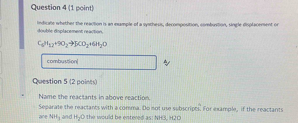 Indicate whether the reaction is an example of a synthesis, decomposition, combustion, single displacement or 
double displacement reaction.
C_6H_12+9O_2to 5CO_2+6H_2O
combustion| 
a 
Question 5 (2 points) 
Name the reactants in above reaction. 
Separate the reactants with a comma. Do not use subscripts. For example, if the reactants 
are NH_3 and H_2O the would be entered as: NH3, H2O