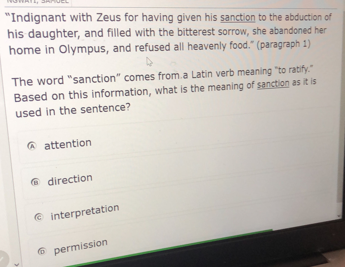 a
“Indignant with Zeus for having given his sanction to the abduction of
his-daughter, and filled with the bitterest sorrow, she abandoned her
home in Olympus, and refused all heavenly food.” (paragraph 1)
The word “sanction” comes from a Latin verb meaning “to ratify.”
Based on this information, what is the meaning of sanction as it is
used in the sentence?
attention
direction
interpretation
permission