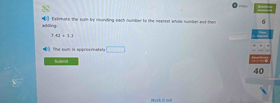 Video Questions 
answered 
Estimate the sum by rounding each number to the nearest whole number and then
6
adding. 
Time
7.42+3.3
elapsed 
00 01 46 
The sum is approximately □ . 
SmartScora 
Submit out of 100 ①
40
Work it out