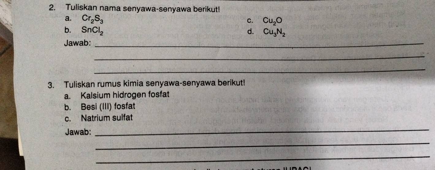 Tuliskan nama senyawa-senyawa berikut! 
a. Cr_2S_3 Cu_2O
C. 
b. SnCl_2 d. Cu_3N_2
Jawab:_ 
_ 
_ 
3. Tuliskan rumus kimia senyawa-senyawa berikut! 
a. Kalsium hidrogen fosfat 
b. Besi (III) fosfat 
c. Natrium sulfat 
Jawab: 
_ 
_ 
_